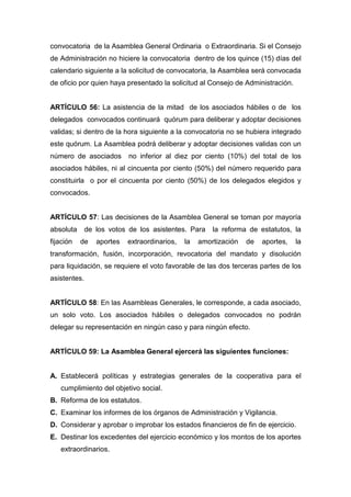 convocatoria de la Asamblea General Ordinaria o Extraordinaria. Si el Consejo
de Administración no hiciere la convocatoria dentro de los quince (15) días del
calendario siguiente a la solicitud de convocatoria, la Asamblea será convocada
de oficio por quien haya presentado la solicitud al Consejo de Administración.


ARTÍCULO 56: La asistencia de la mitad de los asociados hábiles o de los
delegados convocados continuará quórum para deliberar y adoptar decisiones
validas; si dentro de la hora siguiente a la convocatoria no se hubiera integrado
este quórum. La Asamblea podrá deliberar y adoptar decisiones validas con un
número de asociados        no inferior al diez por ciento (10%) del total de los
asociados hábiles, ni al cincuenta por ciento (50%) del número requerido para
constituirla o por el cincuenta por ciento (50%) de los delegados elegidos y
convocados.


ARTÍCULO 57: Las decisiones de la Asamblea General se toman por mayoría
absoluta      de los votos de los asistentes. Para     la reforma de estatutos, la
fijación   de    aportes   extraordinarios,   la   amortización   de   aportes,   la
transformación, fusión, incorporación, revocatoria del mandato y disolución
para liquidación, se requiere el voto favorable de las dos terceras partes de los
asistentes.


ARTÍCULO 58: En las Asambleas Generales, le corresponde, a cada asociado,
un solo voto. Los asociados hábiles o delegados convocados no podrán
delegar su representación en ningún caso y para ningún efecto.


ARTÍCULO 59: La Asamblea General ejercerá las siguientes funciones:


A. Establecerá políticas y estrategias generales de la cooperativa para el
   cumplimiento del objetivo social.
B. Reforma de los estatutos.
C. Examinar los informes de los órganos de Administración y Vigilancia.
D. Considerar y aprobar o improbar los estados financieros de fin de ejercicio.
E. Destinar los excedentes del ejercicio económico y los montos de los aportes
   extraordinarios.
 