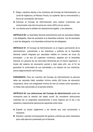 F. Elegir y declarar electos a los miembros del Consejo de Administración. La
   Junta de Vigilancia y el Revisor Fiscal y su suplente, fijar su remuneración y
   forma de contratación del revisor.
G. Autorizar al Consejo de Administración para realizar inversiones que
   comprometan más del cincuenta por ciento (50%) de los activos.
H. Las demás que le señalen las disposiciones legales y los estatutos.


ARTÍCULO 60: La Asamblea General extraordinaria será de asociados hábiles
o de delegados. Será de asociados si la Asamblea ordinaria fue de asociados
y será de delegados si la Asamblea ordinaria fue de delegados.


ARTICULO 61: El Consejo de Administración es el órgano permanente de la
administración, subordinado a las directrices y políticas de la Asamblea
General; estará integrado por asociados hábiles en número de cinco (5)
principales   y de dos (2) suplentes numéricos, elegidos por la Asamblea
General, sin perjuicio de ser removidos libremente por el mismo organismo a
través del sistema de renovación parcial o total cada año; con el fin de
garantizar la continuidad de sus actividades y la rotación de sus miembros,
previa reglamentación del Consejo.


PARAGRAFO: Para ser miembro del Consejo de Administración la persona
debe ser asociado hábil, acreditar mínimo veinte (20) horas de educación
cooperativa, tener una antigüedad mínima de tres (3) meses como asociado y
no haber sido sancionado en el periodo anterior.


ARTÍCULO 62: Las atribuciones del Consejo de Administración serán las
necesarias para la relación del objeto social. Se consideran atribuciones
implícitas las no asignadas expresamente a otros órganos por la ley o los
estatutos y básicamente ejercerá las siguientes entre otras:


A. Expedir su propio reglamento y los demás que crea conveniente o
   necesario.
B. Estudiar y aprobar el presupuesto de egresos y demás que sean necesarios
   para cada ejercicio presentado por el Gerente.
 