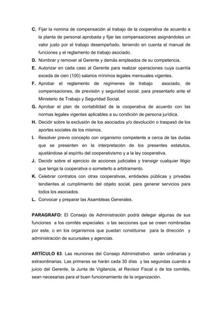 C. Fijar la nomina de compensación al trabajo de la cooperativa de acuerdo a
   la planta de personal aprobada y fijar las compensaciones asignándoles un
   valor justo por el trabajo desempeñado, teniendo en cuenta el manual de
   funciones y el reglamento de trabajo asociado.
D. Nombrar y remover al Gerente y demás empleados de su competencia.
E. Autorizar en cada caso al Gerente para realizar operaciones cuya cuantía
   exceda de cien (100) salarios mínimos legales mensuales vigentes.
F. Aprobar    el   reglamento   de   regímenes    de   trabajo     asociado,   de
   compensaciones, de previsión y seguridad social, para presentarlo ante el
   Ministerio de Trabajo y Seguridad Social.
G. Aprobar el plan de contabilidad de la cooperativa de acuerdo con las
   normas legales vigentes aplicables a su condición de persona jurídica.
H. Decidir sobre la exclusión de los asociados y/o devolución o traspasó de los
   aportes sociales de los mismos.
I. Resolver previo concepto con organismo competente a cerca de las dudas
   que se presenten en la interpretación de los presentes estatutos,
   ajustándose al espíritu del cooperativismo y a la ley cooperativa.
J. Decidir sobre el ejercicio de acciones judiciales y transigir cualquier litigio
   que tenga la cooperativa o someterlo a arbitramento.
K. Celebrar contratos con otras cooperativas, entidades públicas y privadas
   tendientes al cumplimiento del objeto social, para generar servicios para
   todos los asociados.
L. Convocar y preparar las Asambleas Generales.


PARAGRAFO: El Consejo de Administración podrá delegar algunas de sus
funciones a los comités especiales o las secciones que se creen nombradas
por este, o en los organismos que puedan constituirse para la dirección y
administración de sucursales y agencias.


ARTÍCULO 63: Las reuniones del Consejo Administrativo serán ordinarias y
extraordinarias. Las primeras se harán cada 30 días y las segundas cuando a
juicio del Gerente, la Junta de Vigilancia, el Revisor Fiscal o de los comités,
sean necesarias para el buen funcionamiento de la organización.
 