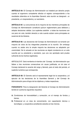 ARTÍCULO 64: El Consejo de Administración se instalará por derecho propio
cuando el organismo competente efectúe el registro correspondiente a los
resultados obtenidos en la Asamblea General; esta reunión se designará un
presidente, un vicepresidente y un secretario.


ARTÍCULO 65: La concurrencia de la mayoría de los miembros principales de
Consejo de Administración constituirá quórum reglamentario para deliberar y
adoptar decisiones validas. Los suplentes asistirán a todas las reuniones con
voz pero sin voto, tendrán derecho a voto cuando actúen como principales en
ausencia de los titulares.


ARTÍCULO 66: Las decisiones del Consejo de Administración se tomarán por
mayoría de votos de los integrantes presentes en la reunión. Sin embargo
cuando no asiste sino la simple mayoría las decisiones se adoptarán por
unanimidad. De lo actuado en las reuniones se dejará constancia en un acta
suscrita por su presidente y secretario, que una vez aprobada será prueba
suficiente de los hechos registrados.


ARTICULO 67: Será remitente el miembro del Consejo de Administración que
faltare a tres reuniones consecutivas sin causa justificada, en tal caso el
Consejo declarará la vacante del cargo y llamará, para el resto del periodo, al
suplente numérico que corresponda.


ARTÍCULO 68: El Gerente será el representante legal de la cooperativa y el
ejecutor de las decisiones de la Asamblea General y del Consejo de
Administración para el logro de los objetivos y metas respectivas.


PARAGRAFO: Para la designación del Gerente el Consejo de Administración
tendrá en cuenta los siguientes requisitos:


A. Condiciones de honorabilidad y corrección, en el manejo de fondos y
   bienes.
B. Profesional en un área de conocimiento, con capacitación técnica o
   tecnológica y cooperativa acreditando estudios en las mismas.
 