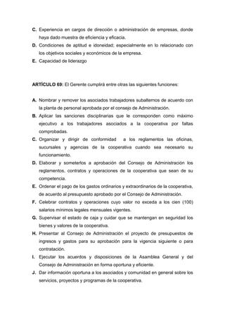 C. Experiencia en cargos de dirección o administración de empresas, donde
   haya dado muestra de eficiencia y eficacia.
D. Condiciones de aptitud e idoneidad; especialmente en lo relacionado con
   los objetivos sociales y económicos de la empresa.
E. Capacidad de liderazgo




ARTÍCULO 69: El Gerente cumplirá entre otras las siguientes funciones:


A. Nombrar y remover los asociados trabajadores subalternos de acuerdo con
   la planta de personal aprobada por el consejo de Administración.
B. Aplicar las sanciones disciplinarias que le corresponden como máximo
   ejecutivo a los trabajadores asociados a la cooperativa por faltas
   comprobadas.
C. Organizar y dirigir de conformidad        a los reglamentos las oficinas,
   sucursales y agencias de la cooperativa cuando sea necesario su
   funcionamiento.
D. Elaborar y someterlos a aprobación del Consejo de Administración los
   reglamentos, contratos y operaciones de la cooperativa que sean de su
   competencia.
E. Ordenar el pago de los gastos ordinarios y extraordinarios de la cooperativa,
   de acuerdo al presupuesto aprobado por el Consejo de Administración.
F. Celebrar contratos y operaciones cuyo valor no exceda a los cien (100)
   salarios mínimos legales mensuales vigentes.
G. Supervisar el estado de caja y cuidar que se mantengan en seguridad los
   bienes y valores de la cooperativa.
H. Presentar al Consejo de Administración el proyecto de presupuestos de
   ingresos y gastos para su aprobación para la vigencia siguiente o para
   contratación.
I. Ejecutar los acuerdos y disposiciones de la Asamblea General y del
   Consejo de Administración en forma oportuna y eficiente.
J. Dar información oportuna a los asociados y comunidad en general sobre los
   servicios, proyectos y programas de la cooperativa.
 