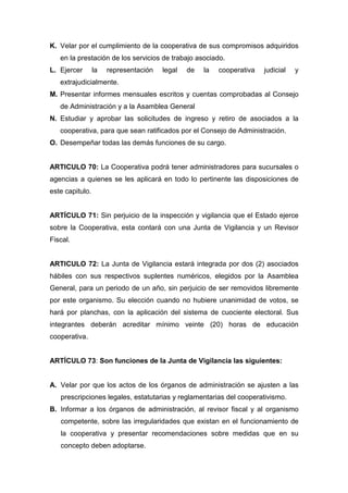 K. Velar por el cumplimiento de la cooperativa de sus compromisos adquiridos
   en la prestación de los servicios de trabajo asociado.
L. Ejercer       la   representación   legal   de   la   cooperativa   judicial   y
   extrajudicialmente.
M. Presentar informes mensuales escritos y cuentas comprobadas al Consejo
   de Administración y a la Asamblea General
N. Estudiar y aprobar las solicitudes de ingreso y retiro de asociados a la
   cooperativa, para que sean ratificados por el Consejo de Administración.
O. Desempeñar todas las demás funciones de su cargo.


ARTICULO 70: La Cooperativa podrá tener administradores para sucursales o
agencias a quienes se les aplicará en todo lo pertinente las disposiciones de
este capitulo.


ARTÍCULO 71: Sin perjuicio de la inspección y vigilancia que el Estado ejerce
sobre la Cooperativa, esta contará con una Junta de Vigilancia y un Revisor
Fiscal.


ARTICULO 72: La Junta de Vigilancia estará integrada por dos (2) asociados
hábiles con sus respectivos suplentes numéricos, elegidos por la Asamblea
General, para un periodo de un año, sin perjuicio de ser removidos libremente
por este organismo. Su elección cuando no hubiere unanimidad de votos, se
hará por planchas, con la aplicación del sistema de cuociente electoral. Sus
integrantes deberán acreditar mínimo veinte (20) horas de educación
cooperativa.


ARTÍCULO 73: Son funciones de la Junta de Vigilancia las siguientes:


A. Velar por que los actos de los órganos de administración se ajusten a las
   prescripciones legales, estatutarias y reglamentarias del cooperativismo.
B. Informar a los órganos de administración, al revisor fiscal y al organismo
   competente, sobre las irregularidades que existan en el funcionamiento de
   la cooperativa y presentar recomendaciones sobre medidas que en su
   concepto deben adoptarse.
 