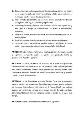 C. Conocer los reglamentos que presenten los asociados y clientes en relación
   con la prestación de los servicios, transmitirlos y solicitar los correctivos por
   el conducto regular y con la debida oportunidad.
D. Hacer llamadas de atención a los asociados cuando incumplan los deberes
   consagrados en la ley, los estatutos y reglamentos.
E. Solicitar aplicación de sanciones a los asociados cuando haya lugar a ello y
   velar que el Consejo de Administración se ajuste al procedimiento
   establecido.
F. Verificar la lista de asociados hábiles e inhábiles para poder participar en
   las Asambleas.
G. Rendir informes escritos sobre sus actividades a la Asamblea General.
H. Las demás que le asigne la ley, siempre y cuando se refieran al control
   social y no correspondan a funciones propias de la Revisión Fiscal.


ARTÍCULO 74: La Junta de Vigilancia se instalara, por derecho propio, cuando
el organismo competente efectúe su registro correspondiente, hecha su
elección en la Asamblea General.


ARTÍCULO 75: De lo actuado en las reuniones de la Junta de Vigilancia se
dejará constancia en acta suscrita por sus miembros; esta, una vez aprobada,
será prueba suficiente de los hechos que constan a ella. Cuando falta en forma
definitiva un miembro principal, se llamará al suplente respectivo y quedara
constancia en el acta respectiva.


ARTÍCULO 76: La Cooperativa tendrá un Revisor Fiscal con su respectivo
suplente elegido por la Asamblea General para periodos de un año, pudiendo
ser removido libremente por este organismo. El Revisor Fiscal y su suplente
deberán ser contadores públicos con matricula vigente. Se podrá contratar
personas jurídicas este servicio, siempre y cuando se cumpla con la ley en este
campo.


ARTÍCULO 77: Son funciones del Revisor Fiscal las siguientes:
 