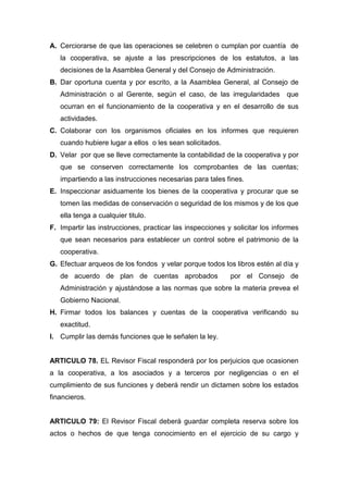 A. Cerciorarse de que las operaciones se celebren o cumplan por cuantía de
   la cooperativa, se ajuste a las prescripciones de los estatutos, a las
   decisiones de la Asamblea General y del Consejo de Administración.
B. Dar oportuna cuenta y por escrito, a la Asamblea General, al Consejo de
   Administración o al Gerente, según el caso, de las irregularidades         que
   ocurran en el funcionamiento de la cooperativa y en el desarrollo de sus
   actividades.
C. Colaborar con los organismos oficiales en los informes que requieren
   cuando hubiere lugar a ellos o les sean solicitados.
D. Velar por que se lleve correctamente la contabilidad de la cooperativa y por
   que se conserven correctamente los comprobantes de las cuentas;
   impartiendo a las instrucciones necesarias para tales fines.
E. Inspeccionar asiduamente los bienes de la cooperativa y procurar que se
   tomen las medidas de conservación o seguridad de los mismos y de los que
   ella tenga a cualquier titulo.
F. Impartir las instrucciones, practicar las inspecciones y solicitar los informes
   que sean necesarios para establecer un control sobre el patrimonio de la
   cooperativa.
G. Efectuar arqueos de los fondos y velar porque todos los libros estén al día y
   de acuerdo de plan de cuentas aprobados                 por el Consejo de
   Administración y ajustándose a las normas que sobre la materia prevea el
   Gobierno Nacional.
H. Firmar todos los balances y cuentas de la cooperativa verificando su
   exactitud.
I. Cumplir las demás funciones que le señalen la ley.


ARTICULO 78. EL Revisor Fiscal responderá por los perjuicios que ocasionen
a la cooperativa, a los asociados y a terceros por negligencias o en el
cumplimiento de sus funciones y deberá rendir un dictamen sobre los estados
financieros.


ARTICULO 79: El Revisor Fiscal deberá guardar completa reserva sobre los
actos o hechos de que tenga conocimiento en el ejercicio de su cargo y
 