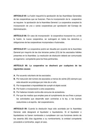 ARTCIULO 85: La fusión requerirá la aprobación de las Asambleas Generales
de las cooperativas que se fusionen. Para la incorporación de la cooperativa
se requiere la aprobación de la Asamblea General. La cooperativa aceptara la
incorporación de una o varias cooperativas por aprobación del Consejo de
Administración.


ARTÍCULO 86: En caso de incorporación la cooperativa incorporan te y el de
la fusión, la nueva cooperativa, se subrogará en todos los derechos y
obligaciones de las cooperativas incorporadas o fusionadas.


ARTICULO 87: La cooperativa podrá ser disuelta por acuerdo de la Asamblea
General por mayoría de las dos terceras partes (2/3) de los asociados hábiles
presentes en la Asamblea. La resolución de disolución deberá ser comunicada
al organismo competente para los fines pertinentes.


ARTÍCULO 88: La cooperativa se disolverá por cualquiera de las
siguientes causas:


A. Por acuerdo voluntario de los asociados.
B. Por reducción del número de asociados a menos de veinte (20) siempre que
   esta situación se prolongue por más de un año.
C. Por incapacidad o imposibilidad de cumplir el objeto social.
D. Por fusión o incorporación a otra cooperativa.
E. Por haberse iniciado contra ella concurso de acreedores.
F. Por que los medios que emplee para el cumplimiento de sus fines o porque
   las actividades que desarrolle sean contrarias a la ley, a las buenas
   costumbres o al espíritu del cooperativismo.


ARTICULO 89: Cuando la disolución haya sido acordada por la Asamblea
General, está designará el liquidador o liquidadores. Si el liquidador o
liquidadores no fueren nombrados o cumpliesen con sus funciones dentro de
los sesenta (60) días siguientes a su nombramiento, la entidad competente
procederá a nombrarlos, según al caso.
 