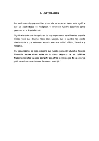 3. JUSTIFICACIÓN




Las realidades siempre cambian y con ella se abren opciones, esto significa
que las posibilidades se multiplican y favorecen nuestro desarrollo como
personas en el ámbito laboral.

Significa también que las opciones de hoy empezaron a ser diferentes y que la
mirada tiene que dirigirse hacia otros lugares, que el cambio nos afecta
directamente y que debemos asumirlo con una actitud abierta, dinámica y
receptiva.

Por estas razones se hace necesario que nuestra Institución Educativa Técnica
Comercial asuma estos retos de la nueva exigencia de las políticas
Gubernamentales y pueda competir con otras Instituciones de su entorno
posicionándose como la mejor de nuestro Municipio.
 