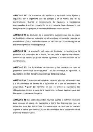 ARTICULO 90: Los honorarios del liquidador o liquidados serán fijados y
regulados por el organismo que los designe y en el mismo acto de su
nombramiento. Cuando el nombramiento del liquidador o liquidadores
corresponda a la entidad competente, los honorarios se fijaran de acuerdo con
la reglamentación que para el efecto expida la mencionada entidad.


ARTÍCULO 91: La disolución de la cooperativa, cualquiera que sea su origen
de la decisión, debe ser registrada por el organismo competente y puesta en
conocimiento público, mediante aviso en un periódico de circulación regular en
el domicilio principal de la cooperativa.


ARTÍCULO 92: La aceptación del cargo del liquidador          o liquidadores, la
posesión y la prestación de la fianza, se hará ante la entidad competente,
dentro de los sesenta (60) días hábiles siguientes a la comunicación de su
nombramiento.


ARTÍCULO 93: Los liquidadores de consumo y las discrepancias que se
presenten entre estos serán resueltos       por los asociados. El liquidador o
liquidadores tendrán la representación legal de la cooperativa.


ARTÍCULO 94: El liquidador o liquidadores deberán informar a los acreedores
y a los asociados del estado de la liquidación en la que se encuentran la
cooperativa. A partir del momento en que se ordene la liquidación, las
obligaciones a término a cargo de la cooperativa, se hacen exigibles, pero sus
bienes no podrán ser embargados.


ARTÍCULO 95: Los asociados podrán reunirse cuando lo estimen necesario
para conocer el estado de liquidación y dirimir las discrepancias que se
presenten entre los liquidadores. La convocatoria se hará por un número
superior al veinte por ciento (20%) de los asociados de la cooperativa en el
momento de la disolución.
 
