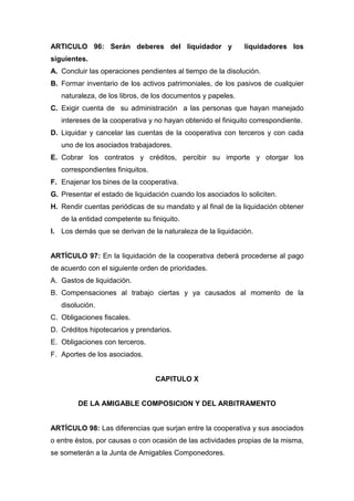 ARTICULO 96: Serán deberes del liquidador y                  liquidadores los
siguientes.
A. Concluir las operaciones pendientes al tiempo de la disolución.
B. Formar inventario de los activos patrimoniales, de los pasivos de cualquier
   naturaleza, de los libros, de los documentos y papeles.
C. Exigir cuenta de su administración a las personas que hayan manejado
   intereses de la cooperativa y no hayan obtenido el finiquito correspondiente.
D. Liquidar y cancelar las cuentas de la cooperativa con terceros y con cada
   uno de los asociados trabajadores.
E. Cobrar los contratos y créditos, percibir su importe y otorgar los
   correspondientes finiquitos.
F. Enajenar los bines de la cooperativa.
G. Presentar el estado de liquidación cuando los asociados lo soliciten.
H. Rendir cuentas periódicas de su mandato y al final de la liquidación obtener
   de la entidad competente su finiquito.
I. Los demás que se derivan de la naturaleza de la liquidación.


ARTÍCULO 97: En la liquidación de la cooperativa deberá procederse al pago
de acuerdo con el siguiente orden de prioridades.
A. Gastos de liquidación.
B. Compensaciones al trabajo ciertas y ya causados al momento de la
   disolución.
C. Obligaciones fiscales.
D. Créditos hipotecarios y prendarios.
E. Obligaciones con terceros.
F. Aportes de los asociados.


                                  CAPITULO X


        DE LA AMIGABLE COMPOSICION Y DEL ARBITRAMENTO


ARTÍCULO 98: Las diferencias que surjan entre la cooperativa y sus asociados
o entre éstos, por causas o con ocasión de las actividades propias de la misma,
se someterán a la Junta de Amigables Componedores.
 