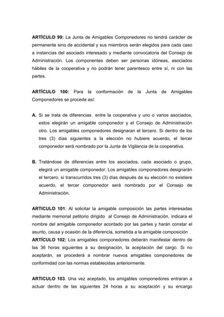ARTÍCULO 99: La Junta de Amigables Componedores no tendrá carácter de
permanente sino de accidental y sus miembros serán elegidos para cada caso
a instancias del asociado interesado y mediante convocatoria del Consejo de
Administración. Los componentes deben ser personas idóneas, asociados
hábiles de la cooperativa y no podrán tener parentesco entre sí, ni con las
partes.


ARTÍCULO     100:    Para   la   conformación   de   la   Junta   de   Amigables
Componedores se procede así:


A. Si se trata de diferencias entre la cooperativa y uno o varios asociados,
   estos elegirán un amigable componedor y el Consejo de Administración
   otro. Los amigables componedores designaran el tercero. Si dentro de los
   tres (3) días siguientes a la elección no hubiere acuerdo, el tercer
   componedor será nombrado por la Junta de Vigilancia de la cooperativa.


B. Tratándose de diferencias entre los asociados, cada asociado o grupo,
   elegirá un amigable componedor. Los amigables componedores designarán
   el tercero, si transcurridos tres (3) días después de su elección no existiere
   acuerdo, el tercer componedor será nombrado por el Consejo de
   Administración.


ARTICULO 101: Al solicitar la amigable composición las partes interesadas
mediante memorial petitorio dirigido al Consejo de Administración, indicara el
nombre del amigable componedor acordado por las partes y harán constar el
asunto, causa y ocasión de la diferencia, sometida a la amigable composición
ARTÍCULO 102: Los amigables componedores deberán manifestar dentro de
las 36 horas siguientes a su designación, la aceptación del cargo. Si no
aceptarán, se procederá a nombrar nuevos amigables componedores de
conformidad con las normas establecidas anteriormente.


ARTICULO 103. Una vez aceptado, los amigables componedores entraran a
actuar dentro de las siguientes 24 horas a su aceptación y su encargo
 