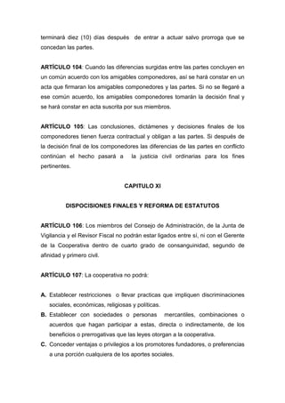 terminará diez (10) días después de entrar a actuar salvo prorroga que se
concedan las partes.


ARTÍCULO 104: Cuando las diferencias surgidas entre las partes concluyen en
un común acuerdo con los amigables componedores, así se hará constar en un
acta que firmaran los amigables componedores y las partes. Si no se llegaré a
ese común acuerdo, los amigables componedores tomarán la decisión final y
se hará constar en acta suscrita por sus miembros.


ARTÍCULO 105: Las conclusiones, dictámenes y decisiones finales de los
componedores tienen fuerza contractual y obligan a las partes. Si después de
la decisión final de los componedores las diferencias de las partes en conflicto
continúan el hecho pasará a         la justicia civil ordinarias para los fines
pertinentes.


                                 CAPITULO XI


          DISPOCISIONES FINALES Y REFORMA DE ESTATUTOS


ARTÍCULO 106: Los miembros del Consejo de Administración, de la Junta de
Vigilancia y el Revisor Fiscal no podrán estar ligados entre sí, ni con el Gerente
de la Cooperativa dentro de cuarto grado de consanguinidad, segundo de
afinidad y primero civil.


ARTÍCULO 107: La cooperativa no podrá:


A. Establecer restricciones o llevar practicas que impliquen discriminaciones
   sociales, económicas, religiosas y políticas.
B. Establecer con sociedades o personas            mercantiles, combinaciones o
   acuerdos que hagan participar a estas, directa o indirectamente, de los
   beneficios o prerrogativas que las leyes otorgan a la cooperativa.
C. Conceder ventajas o privilegios a los promotores fundadores, o preferencias
   a una porción cualquiera de los aportes sociales.
 