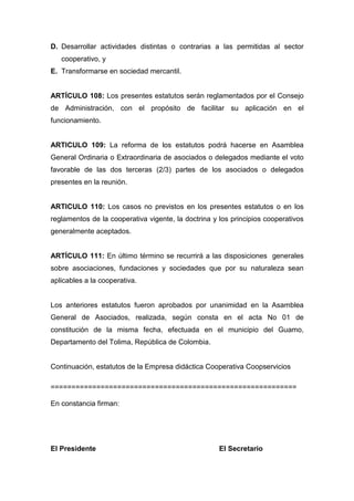 D. Desarrollar actividades distintas o contrarias a las permitidas al sector
   cooperativo, y
E. Transformarse en sociedad mercantil.


ARTÍCULO 108: Los presentes estatutos serán reglamentados por el Consejo
de Administración, con el propósito de facilitar su aplicación en el
funcionamiento.


ARTICULO 109: La reforma de los estatutos podrá hacerse en Asamblea
General Ordinaria o Extraordinaria de asociados o delegados mediante el voto
favorable de las dos terceras (2/3) partes de los asociados o delegados
presentes en la reunión.


ARTICULO 110: Los casos no previstos en los presentes estatutos o en los
reglamentos de la cooperativa vigente, la doctrina y los principios cooperativos
generalmente aceptados.


ARTÍCULO 111: En último término se recurrirá a las disposiciones generales
sobre asociaciones, fundaciones y sociedades que por su naturaleza sean
aplicables a la cooperativa.


Los anteriores estatutos fueron aprobados por unanimidad en la Asamblea
General de Asociados, realizada, según consta en el acta No 01 de
constitución de la misma fecha, efectuada en el municipio del Guamo,
Departamento del Tolima, República de Colombia.


Continuación, estatutos de la Empresa didáctica Cooperativa Coopservicios

===========================================================

En constancia firman:




El Presidente                                        El Secretario
 