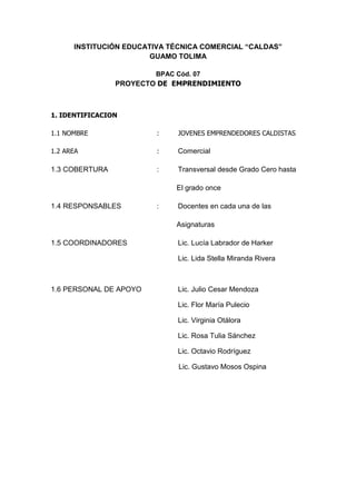INSTITUCIÓN EDUCATIVA TÉCNICA COMERCIAL “CALDAS”
                        GUAMO TOLIMA

                        BPAC Cód. 07
                PROYECTO DE EMPRENDIMIENTO



1. IDENTIFICACION

1.1 NOMBRE               :   JOVENES EMPRENDEDORES CALDISTAS

1.2 AREA                 :   Comercial

1.3 COBERTURA            :   Transversal desde Grado Cero hasta

                             El grado once

1.4 RESPONSABLES         :   Docentes en cada una de las

                             Asignaturas

1.5 COORDINADORES            Lic. Lucía Labrador de Harker

                             Lic. Lida Stella Miranda Rivera



1.6 PERSONAL DE APOYO        Lic. Julio Cesar Mendoza

                             Lic. Flor María Pulecio

                             Lic. Virginia Otálora

                             Lic. Rosa Tulia Sánchez

                             Lic. Octavio Rodríguez

                              Lic. Gustavo Mosos Ospina
 