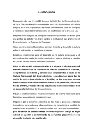 2. JUSTIFICACION



De acuerdo a la Ley 1014 del 26 de enero de 2006, “Ley del Emprendimiento”,
se debe Promover el espíritu emprendedor en todos los estamentos educativos
del país, en el cual se propenda y se trabaje conjuntamente sobre los principios
y valores que establece la Constitución y los establecidos por la presente Ley.

Disponer de un conjunto de principios normativos que sienten las bases para
una política de Estado y un marco jurídico e institucional, que promuevan el
Emprendimiento y la Creación de Empresas.

Crear un marco interinstitucional que permitan fomentar y desarrollar la cultura
del emprendimiento y la creación de empresas.

Establecer mecanismos para el desarrollo de la cultura empresarial y el
emprendimiento a través del fortalecimiento de un sistema público y la creación
de una red de instrumentos de fomento productivo.

Crear un vínculo del sistema educativo y el sistema productivo nacional
mediante la formación de competencias básicas, competencias laborales,
competencias ciudadanas y competencias empresariales a través de la
Cultura Transversal del Emprendimiento; entendiéndose como tal, la
acción formativa desarrollada en la totalidad de los programas de una
institución educativa en los niveles de la educación preescolar, educación
básica primaria, educación básica secundaria y la educación media, a fin
de desarrollar la Cultura del Emprendimiento.

Inducir al establecimiento de mejores condiciones de entorno institucional para
la creación y operación de nuevas empresas.

Propender por el desarrollo productivo de las micro y pequeñas empresas
innovadoras, generando para ellas condiciones de competencia e igualdad de
oportunidades, expandiendo la base productiva y su capacidad emprendedora,
para así liberar las potencialidades creativas de generar trabajo de mejor
calidad, de aportar al sostenimiento de las fuentes productivas y a un
desarrollo territorial más equilibrado.
 