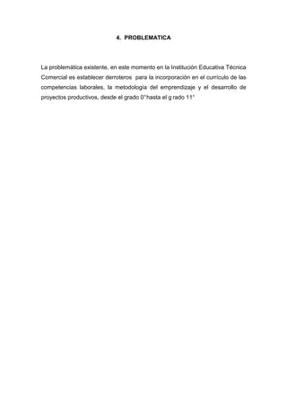 4. PROBLEMATICA




La problemática existente, en este momento en la Institución Educativa Técnica
Comercial es establecer derroteros para la incorporación en el currículo de las
competencias laborales, la metodología del emprendizaje y el desarrollo de
proyectos productivos, desde el grado 0° hasta el g rado 11°
 