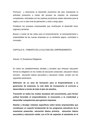 Promover      y direccionar el desarrollo económico del país impulsando la
actividad productiva a través del proceso de creación de empresas
competentes, articuladas con las cadenas productivas reales relevantes para la
región y con un alto nivel de planeación y visión a largo plazo.

Fortalecer los procesos empresariales que contribuyan al desarrollo local,
regional y territorial.

Buscar a través de las redes para el emprendimiento, el acompañamiento y
sostenibilidad de las nuevas empresas en un ambiente seguro, controlado e
innovador.




CAPITULO III, FOMENTO DE LA CULTURA DEL EMPRENDIMIENTO:




Artículo 13: Enseñanza Obligatoria:




En todos los establecimientos oficiales y privados que ofrezcan educación
formal es obligatorio en los niveles de educación preescolar, educación básica
primaria,    educación básica secundaria y educación media, cumplir con los
siguientes parámetros:

Definición de un área de formación para el Emprendimiento y la
generación de empresas, la cual debe de incorporarse al currículo y
desarrollarse a través de todo el plan de estudios.

Transmitir en todos los niveles escolares del conocimiento, para formar
actitud favorable al emprendimiento, la innovación y la creatividad y
desarrollar competencias para generar empresas.

Diseñar y divulgar módulos específicos sobre temas empresariales que
constituyan un soporte fundamental de los programas educativos de la
enseñanza preescolar, educación básica primaria,              educación básica
secundaria y educación media, con el fin de capacitar al estudiante en el
 