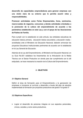 desarrollo de capacidades emprendedoras para generar empresas con
una visión clara de su entorno que le permita asumir retos y
responsabilidades.

Promover actividades como Ferias Empresariales, foros, seminarios,
macro-ruedas de negocios, concursos y demás actividades orientadas a
la promoción de la cultura del emprendimiento de acuerdo a los
parámetros establecidos en esta Ley y con el apoyo de las Asociaciones
de Padres de Familia.

Para cumplir con lo establecido en este artículo, las entidades educativas de
educación básica primaria, educación básica secundaria y educación media -
acreditadas ante el Ministerio de Educación Nacional, deberán armonizar los
proyectos Educativos Institucionales pertinentes de acuerdo con lo establecido
en la Ley General de Educación.

Además de la Ley del Emprendimiento, el Ministerio de Educación Nacional, en
su Guía No.021 establece los lineamientos de la Articulación de la Media
Técnica con el Sector Productivo en donde para dar cumplimiento con lo allí
estipulado, se hace necesaria la creación de la Cultura del Emprendimiento.




                                3. OBJETIVOS




3.1 Objetivo General

Definir el área de formación para el Emprendimiento y la generación de
empresas e incorporar al currículo y desarrollo a través del plan de estudios
implementado la formación por proyectos productivos del grado 0° al grado 5°



3.2 Objetivos Específicos:




•   Lograr el desarrollo de personas integras en sus aspectos personales,
    cívicos, sociales y como seres productivos.
 