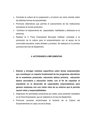 •   Fomentar la cultura de la cooperación y el ahorro así como orientar sobre
    las distintas formas de asociatividad.
•   Promover alternativas que permita el acercamiento de las instituciones
    educativas al mundo productivo.
•   Contribuir al mejoramiento de capacidades, habilidades y destrezas en la
    personas.
•   Realizar la II “Feria Empresarial Municipal Caldista” orientada a la
    promoción de la cultura para el emprendimiento con el apoyo de la
    comunidad educativa, entes oficiales y privados. Se realizará en la primera
    quincena del mes de Septiembre.




                      4. ACTIVIDADES A IMPLEMENTAR




•   Diseñar y divulgar módulos específicos sobre temas empresariales
    que constituyan un soporte fundamental de los programas educativos
    de la enseñanza preescolar, educación básica primaria,             educación
    básica secundaria y educación media, con el fin de capacitar al
    estudiante en el desarrollo de capacidades emprendedoras para
    generar empresas con una visión clara de su entorno que le permita
    asumir retos y responsabilidades.
•   Asignación de actividades productivas por sedes, para presentar resultados
    en la Feria Empresarial, que se realizará en el mes de Septiembre.
•   Promover    acciones    encaminadas      al   fomento   de   la   Cultura   del
    Emprendimiento en cada una de la Áreas.
 
