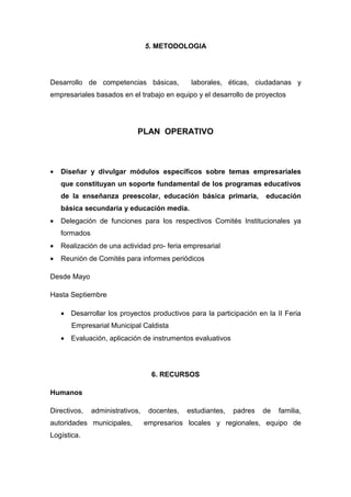 5. METODOLOGIA




Desarrollo de competencias básicas,             laborales, éticas, ciudadanas y
empresariales basados en el trabajo en equipo y el desarrollo de proyectos




                              PLAN OPERATIVO



•   Diseñar y divulgar módulos específicos sobre temas empresariales
    que constituyan un soporte fundamental de los programas educativos
    de la enseñanza preescolar, educación básica primaria,             educación
    básica secundaria y educación media.
•   Delegación de funciones para los respectivos Comités Institucionales ya
    formados
•   Realización de una actividad pro- feria empresarial
•   Reunión de Comités para informes periódicos

Desde Mayo

Hasta Septiembre

    • Desarrollar los proyectos productivos para la participación en la II Feria
       Empresarial Municipal Caldista
    • Evaluación, aplicación de instrumentos evaluativos




                                    6. RECURSOS

Humanos

Directivos,    administrativos,    docentes,   estudiantes,   padres   de   familia,
autoridades municipales,          empresarios locales y regionales, equipo de
Logística.
 