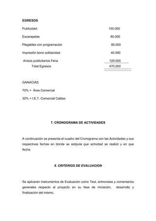 EGRESOS

Publicidad:                                                150.000

Escarapelas                                                 80.000

Plegables con programación                                   80.000

Impresión bono solidaridad                                   40.000

Avisos publicitarios Feria                                  120.000
         Total Egresos                                      470.000




GANACIAS

70% = Área Comercial

30% = I.E.T. Comercial Caldas




                     7. CRONOGRAMA DE ACTIVIDADES




A continuación se presenta el cuadro del Cronograma con las Actividades y sus
respectivas fechas en donde se estipula que actividad se realizó y en que
fecha.




                          8. CRITERIOS DE EVALUACION




Se aplicarán Instrumentos de Evaluación como Test, entrevistas y comentarios
generales respecto al proyecto en su fase de iniciación,        desarrollo y
finalización del mismo.
 