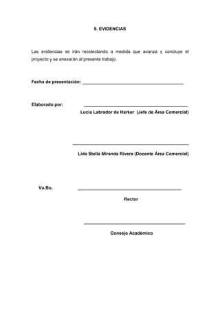 9. EVIDENCIAS




Las evidencias se irán recolectando a medida que avanza y concluye el
proyecto y se anexarán al presente trabajo.




Fecha de presentación: _________________________________________




Elaborado por:            __________________________________________
                        Lucia Labrador de Harker (Jefe de Área Comercial)




                    _______________________________________________

                       Lida Stella Miranda Rivera (Docente Área Comercial)




   Vo.Bo.              __________________________________________

                                              Rector




                          _________________________________________

                                       Consejo Académico
 