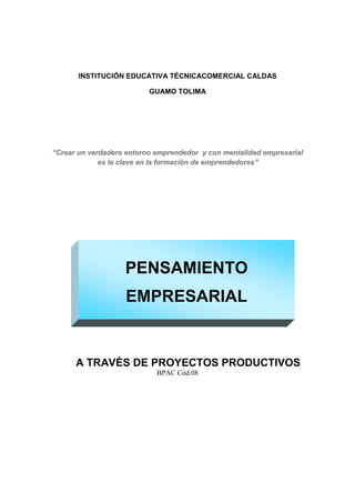 INSTITUCIÓN EDUCATIVA TÉCNICACOMERCIAL CALDAS

                          GUAMO TOLIMA




“Crear un verdadero entorno emprendedor y con mentalidad empresarial
             es la clave en la formación de emprendedores”




                   PENSAMIENTO
                   EMPRESARIAL


      A TRAVÉS DE PROYECTOS PRODUCTIVOS
                            BPAC Cód.08
 