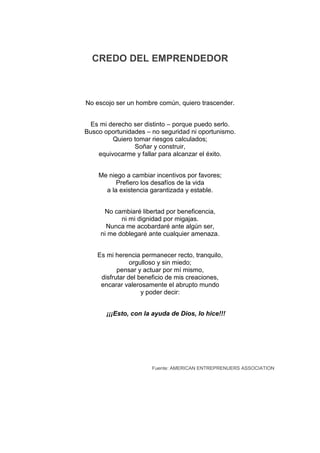 CREDO DEL EMPRENDEDOR



No escojo ser un hombre común, quiero trascender.


 Es mi derecho ser distinto – porque puedo serlo.
Busco oportunidades – no seguridad ni oportunismo.
         Quiero tomar riesgos calculados;
                Soñar y construir,
    equivocarme y fallar para alcanzar el éxito.


    Me niego a cambiar incentivos por favores;
          Prefiero los desafíos de la vida
      a la existencia garantizada y estable.


      No cambiaré libertad por beneficencia,
            ni mi dignidad por migajas.
       Nunca me acobardaré ante algún ser,
     ni me doblegaré ante cualquier amenaza.


    Es mi herencia permanecer recto, tranquilo,
                orgulloso y sin miedo;
           pensar y actuar por mí mismo,
     disfrutar del beneficio de mis creaciones,
     encarar valerosamente el abrupto mundo
                    y poder decir:


       ¡¡¡Esto, con la ayuda de Dios, lo hice!!!




                      Fuente: AMERICAN ENTREPRENUERS ASSOCIATION
 