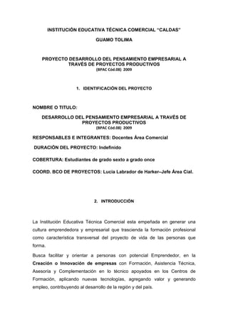 INSTITUCIÓN EDUCATIVA TÉCNICA COMERCIAL “CALDAS”

                               GUAMO TOLIMA



    PROYECTO DESARROLLO DEL PENSAMIENTO EMPRESARIAL A
            TRAVÉS DE PROYECTOS PRODUCTIVOS
                               (BPAC Cód.08) 2009



                     1. IDENTIFICACIÓN DEL PROYECTO



NOMBRE O TITULO:

    DESARROLLO DEL PENSAMIENTO EMPRESARIAL A TRAVÉS DE
                 PROYECTOS PRODUCTIVOS
                               (BPAC Cód.08) 2009

RESPONSABLES E INTEGRANTES: Docentes Área Comercial

DURACIÓN DEL PROYECTO: Indefinido

COBERTURA: Estudiantes de grado sexto a grado once

COORD. BCO DE PROYECTOS: Lucia Labrador de Harker–Jefe Área Cial.




                              2. INTRODUCCIÓN



La Institución Educativa Técnica Comercial esta empeñada en generar una
cultura emprendedora y empresarial que trascienda la formación profesional
como característica transversal del proyecto de vida de las personas que
forma.

Busca facilitar y orientar a personas con potencial Emprendedor, en la
Creación o Innovación de empresas con Formación, Asistencia Técnica,
Asesoría y Complementación en lo técnico apoyados en los Centros de
Formación, aplicando nuevas tecnologías, agregando valor y generando
empleo, contribuyendo al desarrollo de la región y del país.
 