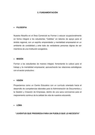5. FUNDAMENTACIÓN




•   FILOSOFIA



Nuestra filosofía en el Área Comercial es Formar o educar ocupacionalmente
en forma integral a los estudiantes “Calditas” en labores de apoyo para el
ámbito regional, con un espíritu emprendedor y mentalidad empresarial en un
ambiente de cordialidad y ante todo de verdaderas personas dignas de ser
miembros de una Institución acogedora.




•   MISIÓN

Formar a los estudiantes de manera integral, fomentando la cultura para el
trabajo y la mentalidad empresarial, aprovechando las relaciones estratégicas
con el sector productivo.




•   VISIÓN

Proyectarnos como un Centro Educativo con un currículo orientado hacia el
desarrollo de competencias laborales para la Administración de Documentos y
la Gestión y Creación de Empresas, dentro de una sana convivencia para el
mejoramiento continuo de la calidad de vida de nuestros educando.




•   LEMA



    “JUVENTUD QUE PROGRESA PARA UN PUEBLO QUE LO NECESITA”
 