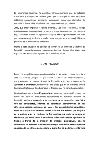 La experiencia adquirida, ha permitido permanentemente que se actualice
contenidos y enriquezcan metodologías, que contribuyen a crear empresas
didácticas competitivas, generando autoempleo como una alternativa de
vinculación, frente a las dificultades que presenta el mercado laboral.

¿Hay que crear empresas?, ¿cómo crearlas?, ¿es fácil o es difícil?, ¿tengo
cualidades para ser empresario? Estas son preguntas que todos nos hacemos
hoy, sobre todo cuando las oportunidades para “conseguir empleo” son cada
vez más escasas y en donde la tendencia de las grandes empresas (públicas y
privadas) es la reducción de su tamaño.

Frente a esta situación, la solución es entrar en un Proceso Continuo de
formación y capacitación para mantenerse vigentes y buscar alternativas para
la generación de nuestros ingresos en el inmediato futuro.




                              3. JUSTIFICACIÓN




Dentro de las políticas que son demandadas por el nuevo contexto mundial y
ante los cambios vertiginosos que rodean las tendencias macroeconómicas,
surge entonces un nuevo rol para la formación como es el concepto de
Aprender a Emprender, sumándose a las raíces que en un comienzo tuvo la
Formación Profesional de educar para el Trabajo, más no para el autoempleo.

Se visualiza el concepto de Empresarismo como una nueva opción y como un
nuevo reto para las instituciones responsables de adelantar acciones de
formación, se hace necesario y se convierte en un imperativo categórico
que los estudiantes, además de desarrollar competencias en los
diferentes saberes, agreguen un valor a los conocimientos adquiridos,
como es la capacidad de desarrollar el potencial empresarial que subyace
en la cultura y en la tradición de los pueblos, es poder proporcionar
elementos que conduzcan al estudiante a descubrir nuevas opciones de
trabajo a través de la creación de unidades productivas, bajo la
concepción de empresa y no bajo el concepto casi único y reducido de la
consecución de dinero como medio y como fin, es poder presentar una
 