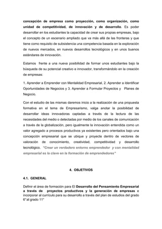 concepción de empresa como proyección, como organización, como
unidad de competitividad, de innovación y de desarrollo. Es poder
desarrollar en los estudiantes la capacidad de crear sus propias empresas, bajo
el concepto de un escenario ampliado que va más allá de las fronteras y que
tiene como requisito de subsistencia una competencia basada en la exploración
de nuevos mercados, en nuevos desarrollos tecnológicos y en unos buenos
estándares de innovación.

Estamos frente a una nueva posibilidad de formar unos estudiantes bajo la
búsqueda de su potencial creativo e innovador, transformándolo en la creación
de empresas:

1. Aprender a Emprender con Mentalidad Empresarial, 2. Aprender a Identificar
Oportunidades de Negocios y 3. Aprender a Formular Proyectos y         Planes de
Negocio.

Con el estudio de las mismas daremos inicio a la realización de una propuesta
formativa en el tema de Empresarismo, valga anotar la posibilidad de
desarrollar ideas innovadoras captadas a través de la lectura de las
necesidades del medio o detectadas por medio de los canales de comunicación
a través de la globalización, pero igualmente la innovación entendida como un
valor agregado a procesos productivos ya existentes pero orientados bajo una
concepción empresarial que se ubique y proyecte dentro de vectores de
valoración   de   conocimiento,    creatividad,   competitividad   y   desarrollo
tecnológico. “Crear un verdadero entorno emprendedor y con mentalidad
empresarial es la clave en la formación de emprendedores”




                                4. OBJETIVOS

4.1. GENERAL

Definir el área de formación para El Desarrollo del Pensamiento Empresarial
a través de proyectos productivos y la generación de empresas e
incorporar al currículo para su desarrollo a través del plan de estudios del grado
6° al grado 11°
 