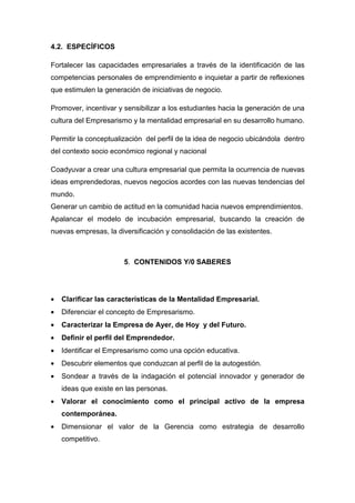 4.2. ESPECÍFICOS

Fortalecer las capacidades empresariales a través de la identificación de las
competencias personales de emprendimiento e inquietar a partir de reflexiones
que estimulen la generación de iniciativas de negocio.

Promover, incentivar y sensibilizar a los estudiantes hacia la generación de una
cultura del Empresarismo y la mentalidad empresarial en su desarrollo humano.

Permitir la conceptualización del perfil de la idea de negocio ubicándola dentro
del contexto socio económico regional y nacional

Coadyuvar a crear una cultura empresarial que permita la ocurrencia de nuevas
ideas emprendedoras, nuevos negocios acordes con las nuevas tendencias del
mundo.
Generar un cambio de actitud en la comunidad hacia nuevos emprendimientos.
Apalancar el modelo de incubación empresarial, buscando la creación de
nuevas empresas, la diversificación y consolidación de las existentes.



                       5. CONTENIDOS Y/0 SABERES




•   Clarificar las características de la Mentalidad Empresarial.
•   Diferenciar el concepto de Empresarismo.
•   Caracterizar la Empresa de Ayer, de Hoy y del Futuro.
•   Definir el perfil del Emprendedor.
•   Identificar el Empresarismo como una opción educativa.
•   Descubrir elementos que conduzcan al perfil de la autogestión.
•   Sondear a través de la indagación el potencial innovador y generador de
    ideas que existe en las personas.
•   Valorar el conocimiento como el principal activo de la empresa
    contemporánea.
•   Dimensionar el valor de la Gerencia como estrategia de desarrollo
    competitivo.
 
