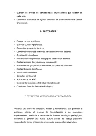 •   Evaluar los niveles de competencias empresariales que existen en
    cada uno.
•   Determinar el alcance de algunas temáticas en el desarrollo de la Gestión
    Empresarial.



                                  6. ACTIVIDADES




•   Planear periodo académico
•   Elaborar Guía de Aprendizaje
•   Desarrollar glosario de términos
•   Conformación equipos de trabajo para el desarrollo de saberes.
•   Socialización de saberes
•   Presentación de agenda de trabajo para cada sesión de clase
•   Realizar proceso de evaluación y coevaluación
•   Profundización y explicación de saberes por parte del orientador
•   Realizar lecturas de reflexión
•   Visualización de videos
•   Consultas por Internet
•   Aplicación de las NTIC
•   Ejercicio De Exploración Individual Sensibilización
•   Cuestiones Para Ser Pensadas En Equipo




               7. ESTRATEGIA METODOLÓGICA Y PEDAGÓGICA




Presentar una serie de conceptos, medios y herramientas, que permiten al
facilitador,   orientar   el   proceso   de   Sensibilización   a   los   potenciales
emprendedores, mediante el desarrollo de diversas estrategias pedagógicas
tendientes a generar una nueva cultura acerca del trabajo productivo
independiente, donde el desarrollo empresarial sea una alternativa futura.
 