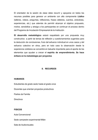 El orientador de la sesión de clase debe recurrir y apoyarse en todos los
recursos posibles para generar un ambiente con alto componente Lúdico
(talleres, videos, preguntas, reflexiones, frases célebres, cuentos, anécdotas,
experiencias, etc.) que además de permitir alcanzar el objetivo propuesto,
motive, sensibilice y atraiga a los participantes en continuar el proceso dentro
del Programa de Incubación Empresarial de la Institución

El desarrollo metodológico estará respaldado por una propuesta muy
constructiva a partir de temas de reflexión y cuestionamientos sugeridos para
la deducción de conclusiones, fruto del esfuerzo individual en unos casos y del
esfuerzo colectivo en otros, pero en todo caso la observación desde la
experiencia cotidiana se convertirá en baluarte importante para el aporte de los
elementos que ayuden a crecer el espíritu de emprendimiento. Se hace
énfasis en la metodología por proyectos




                               8. RECURSOS




HUMANOS

Estudiantes de grado sexto hasta el grado once

Docentes que orientan proyectos productivos

Padres de Familia

Directivos




FISICOS

Aula Convencional

Sede campestre experimental Milán

Sala de Audiovisuales
 