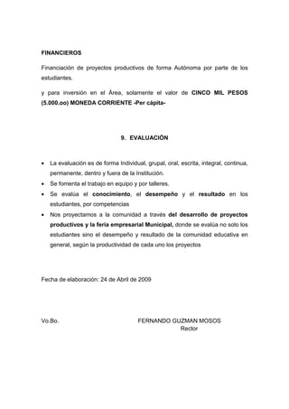 FINANCIEROS

Financiación de proyectos productivos de forma Autónoma por parte de los
estudiantes.

y para inversión en el Área, solamente el valor de CINCO MIL PESOS
(5.000.oo) MONEDA CORRIENTE -Per cápita-




                                9. EVALUACIÓN



•   La evaluación es de forma Individual, grupal, oral, escrita, integral, continua,
    permanente, dentro y fuera de la Institución.
•   Se fomenta el trabajo en equipo y por talleres.
•   Se evalúa el conocimiento, el desempeño y el resultado en los
    estudiantes, por competencias
•   Nos proyectamos a la comunidad a través del desarrollo de proyectos
    productivos y la feria empresarial Municipal, donde se evalúa no solo los
    estudiantes sino el desempeño y resultado de la comunidad educativa en
    general, según la productividad de cada uno los proyectos




Fecha de elaboración: 24 de Abril de 2009




Vo.Bo.                                 FERNANDO GUZMAN MOSOS
                                                  Rector
 