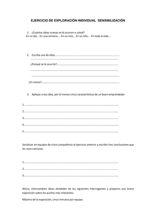 EJERCICIO DE EXPLORACIÓN INDIVIDUAL SENSIBILIZACIÓN


      1. ¿Cuántas ideas nuevas se le ocurren a usted?
     En un día... En una semana.... En un mes... En un año... En toda la vida....




      2. Escriba una de ellas.........................................................................................
         .........................................................................................................................
           ¿Porqué se le ocurrió?....................................................................................
           .........................................................................................................................
            .........................................................................................................................

        ¿Es nueva?...........................................................................................................



      3. Aplique a esa idea, por lo menos cinco características de un buen emprendedor


1..................................................................................................................................

2..................................................................................................................................

3..................................................................................................................................

4..................................................................................................................................

5..................................................................................................................................



Socializar en equipos de cinco compañeros el ejercicio anterior y escribir tres conclusiones que
les sean comunes.



1..................................................................................................................................

2..................................................................................................................................

3..................................................................................................................................



Ahora, intercambien ideas alrededor de los siguientes interrogantes y preparen una breve
exposición sobre los puntos más relevantes.

Máximo de la exposición, cinco minutos por equipo.
 