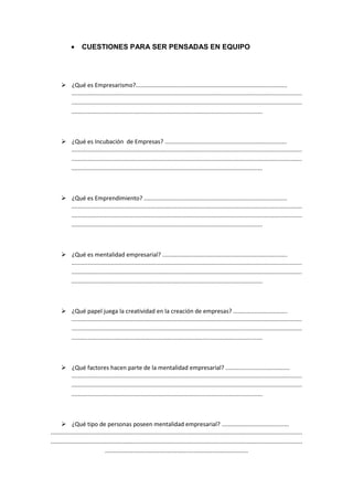 •     CUESTIONES PARA SER PENSADAS EN EQUIPO




            ¿Qué es Empresarismo?............................................................................................
            ............................................................................................................................................
            ............................................................................................................................................
            ....................................................................................................................



            ¿Qué es Incubación de Empresas? ..........................................................................
            ............................................................................................................................................
            ............................................................................................................................................
            ....................................................................................................................



            ¿Qué es Emprendimiento? .......................................................................................
            ............................................................................................................................................
            ............................................................................................................................................
            ....................................................................................................................



            ¿Qué es mentalidad empresarial? ............................................................................
            ............................................................................................................................................
            ............................................................................................................................................
            ....................................................................................................................



            ¿Qué papel juega la creatividad en la creación de empresas? .................................
            ............................................................................................................................................
            ............................................................................................................................................
            ....................................................................................................................



            ¿Qué factores hacen parte de la mentalidad empresarial? .......................................
            ............................................................................................................................................
            ............................................................................................................................................
            ....................................................................................................................



             ¿Qué tipo de personas poseen mentalidad empresarial? .........................................
.........................................................................................................................................................
.........................................................................................................................................................
                                 .......................................................................................
 