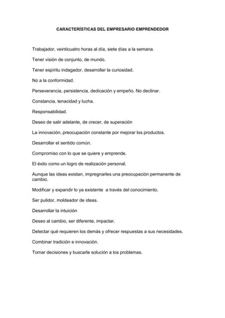 CARACTERÍSTICAS DEL EMPRESARIO EMPRENDEDOR



Trabajador, veinticuatro horas al día, siete días a la semana.

Tener visión de conjunto, de mundo.

Tener espíritu indagador, desarrollar la curiosidad.

No a la conformidad.

Perseverancia, persistencia, dedicación y empeño. No declinar.

Constancia, tenacidad y lucha.

Responsabilidad.

Deseo de salir adelante, de crecer, de superación

La innovación, preocupación constante por mejorar los productos.

Desarrollar el sentido común.

Compromiso con lo que se quiere y emprende.

El éxito como un logro de realización personal.

Aunque las ideas existan, impregnarles una preocupación permanente de
cambio.

Modificar y expandir lo ya existente a través del conocimiento.

Ser pulidor, moldeador de ideas.

Desarrollar la intuición

Deseo al cambio, ser diferente, impactar.

Detectar qué requieren los demás y ofrecer respuestas a sus necesidades.

Combinar tradición e innovación.

Tomar decisiones y buscarle solución a los problemas.
 