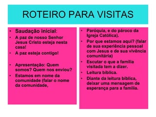 ROTEIRO PARA VISITAS Saudação inicial : A paz de nosso Senhor Jesus Cristo esteja nesta casa! A paz esteja contigo! Apresentação: Quem somos? Quem nos enviou? Estamos em nome da comunidade (falar o nome da comunidade, Paróquia, e do pároco da Igreja Católica). Por que estamos aquí? (falar de sua experiência pessoal com Jesus e de sua vivência comunitária) Escutar o que a família visitada tem a dizer.  Leitura bíblica. Diante da leitura bíblica, deixar uma mensagem de esperança para a família. 