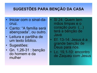 SUGESTÕES PARA BENÇÃO DA CASA Iniciar com o sinal-da-cruz. Canto: “A família será abençoada”, ou outro. Leitura e partilha de um texto bíblico.  Sugestões:  Gn. 1,26-31 : benção do homem e da mulher Sl 24: Quem tem mãos limpas e o coração puro  (...) terá a bênção de Javé Ef. 13-14: Jesus é a grande benção de Deus para nós. Lc. 19,1-10: encontro de Zaqueu com Jesus 