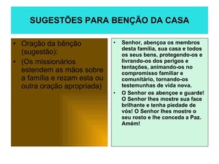 SUGESTÕES PARA BENÇÃO DA CASA Oração da bênção (sugestão): (Os missionários estendem as mãos sobre a família e rezam esta ou outra oração apropriada) Senhor, abençoa os membros desta família, sua casa e todos os seus bens, protegendo-os e livrando-os dos perigos e tentações, animando-os no compromisso familiar e comunitário, tornando-os testemunhas de vida nova.  O Senhor os abençoe e guarde! O Senhor lhes mostre sua face brilhante e tenha piedade de vós! O Senhor lhes mostre o seu rosto e lhe conceda a Paz. Amém! 