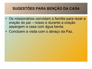 SUGESTÕES PARA BENÇÃO DA CASA Os missionários convidam a família para rezar a oração do pai – nosso e durante a oração aspergem a casa com água benta.  Concluem a visita com o abraço da Paz. 