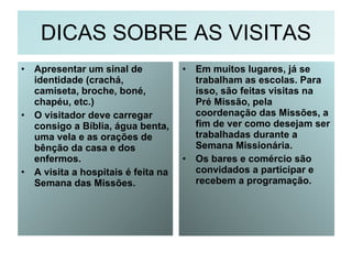 DICAS SOBRE AS VISITAS Apresentar um sinal de identidade (crachá, camiseta, broche, boné, chapéu, etc.) O visitador deve carregar consigo a Bíblia, água benta, uma vela e as orações de bênção da casa e dos enfermos. A visita a hospitais é feita na Semana das Missões. Em muitos lugares, já se trabalham as escolas. Para isso, são feitas visitas na Pré Missão, pela coordenação das Missões, a fim de ver como desejam ser trabalhadas durante a Semana Missionária. Os bares e comércio são convidados a participar e recebem a programação. 