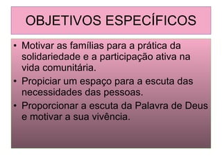 OBJETIVOS ESPECÍFICOS Motivar as famílias para a prática da solidariedade e a participação ativa na vida comunitária. Propiciar um espaço para a escuta das necessidades das pessoas. Proporcionar a escuta da Palavra de Deus e motivar a sua vivência. 