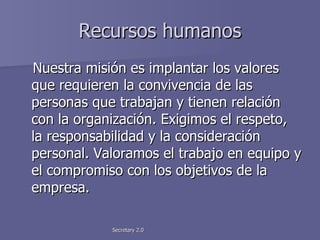 Recursos humanos Nuestra misión es implantar los valores que requieren la convivencia de las personas que trabajan y tienen relación con la organización. Exigimos el respeto, la responsabilidad y la consideración personal. Valoramos el trabajo en equipo y el compromiso con los objetivos de la empresa. 