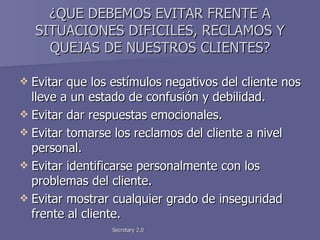 ¿QUE DEBEMOS EVITAR FRENTE A SITUACIONES DIFICILES, RECLAMOS Y QUEJAS DE NUESTROS CLIENTES? Evitar que los estímulos negativos del cliente nos lleve a un estado de confusión y debilidad. Evitar dar respuestas emocionales. Evitar tomarse los reclamos del cliente a nivel personal. Evitar identificarse personalmente con los problemas del cliente. Evitar mostrar cualquier grado de inseguridad frente al cliente. 