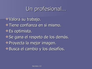 Un profesional… Valora su trabajo. Tiene confianza en si mismo. Es optimista. Se gana el respeto de los demás. Proyecta la mejor imagen. Busca el cambio y los desafíos. 