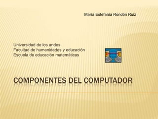 María Estefanía Rondón Ruiz Universidad de los andes Facultad de humanidades y educación Escuela de educación matemáticas Componentes del computador 
