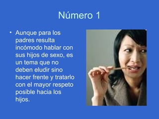 Número 1 Aunque para los padres resulta incómodo hablar con sus hijos de sexo, es un tema que no deben eludir sino hacer frente y tratarlo con el mayor respeto posible hacia los hijos.  