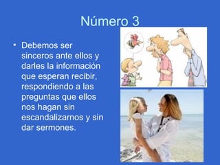 Número 3 Debemos ser sinceros ante ellos y darles la información que esperan recibir, respondiendo a las preguntas que ellos nos hagan sin escandalizarnos y sin dar sermones.  