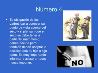 Número 4 Es obligación de los padres dar a conocer su punto de vista acerca del sexo y si piensan que el sexo se debe tener a partir del matrimonio, deben decirlo pero también deben aceptar la decisión que su hijo o hija tome. Es muy importante informar y asesorar, pero nunca imponer.  